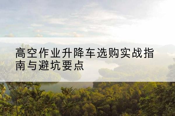 申扎升降车怎么选-高空作业升降车选购实战指南与避坑要点