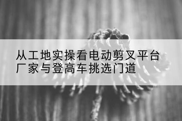 申扎电动剪叉升降平台厂家-从工地实操看电动剪叉平台厂家与登高车挑选门道