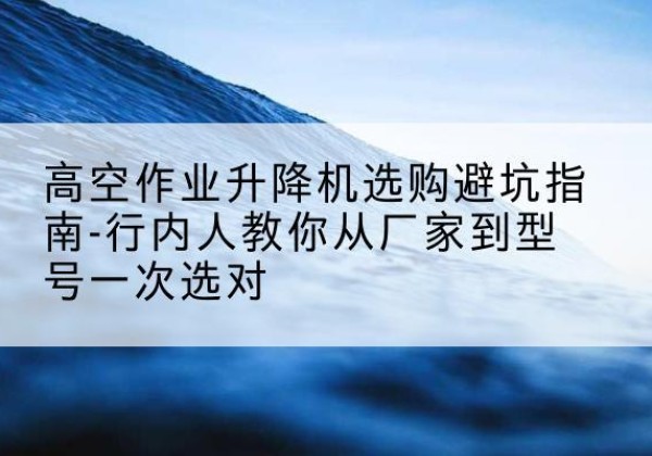 申扎升降平台厂家-高空作业升降机选购避坑指南-行内人教你从厂家到型号一次选对