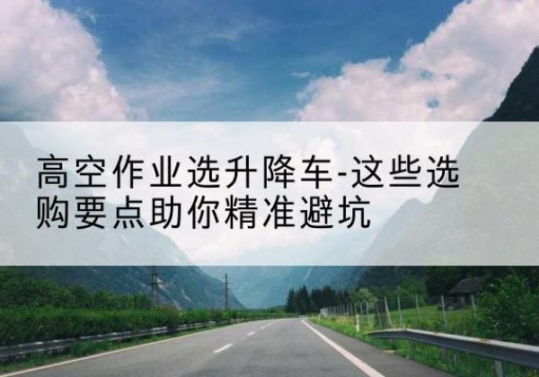 申扎升降车厂家-高空作业选升降车-这些选购要点助你*避坑