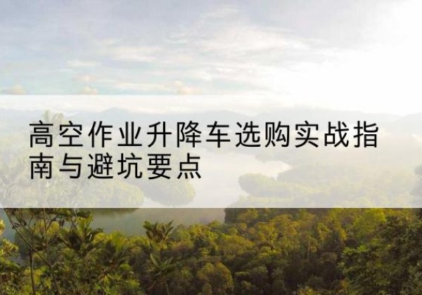 申扎升降车怎么选-高空作业升降车选购实战指南与避坑要点