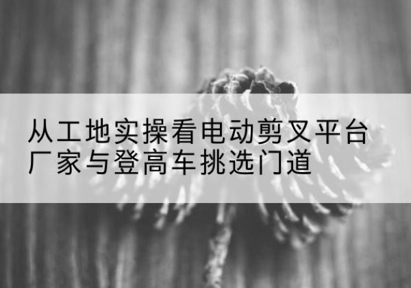 申扎电动剪叉升降平台厂家-从工地实操看电动剪叉平台厂家与登高车挑选门道